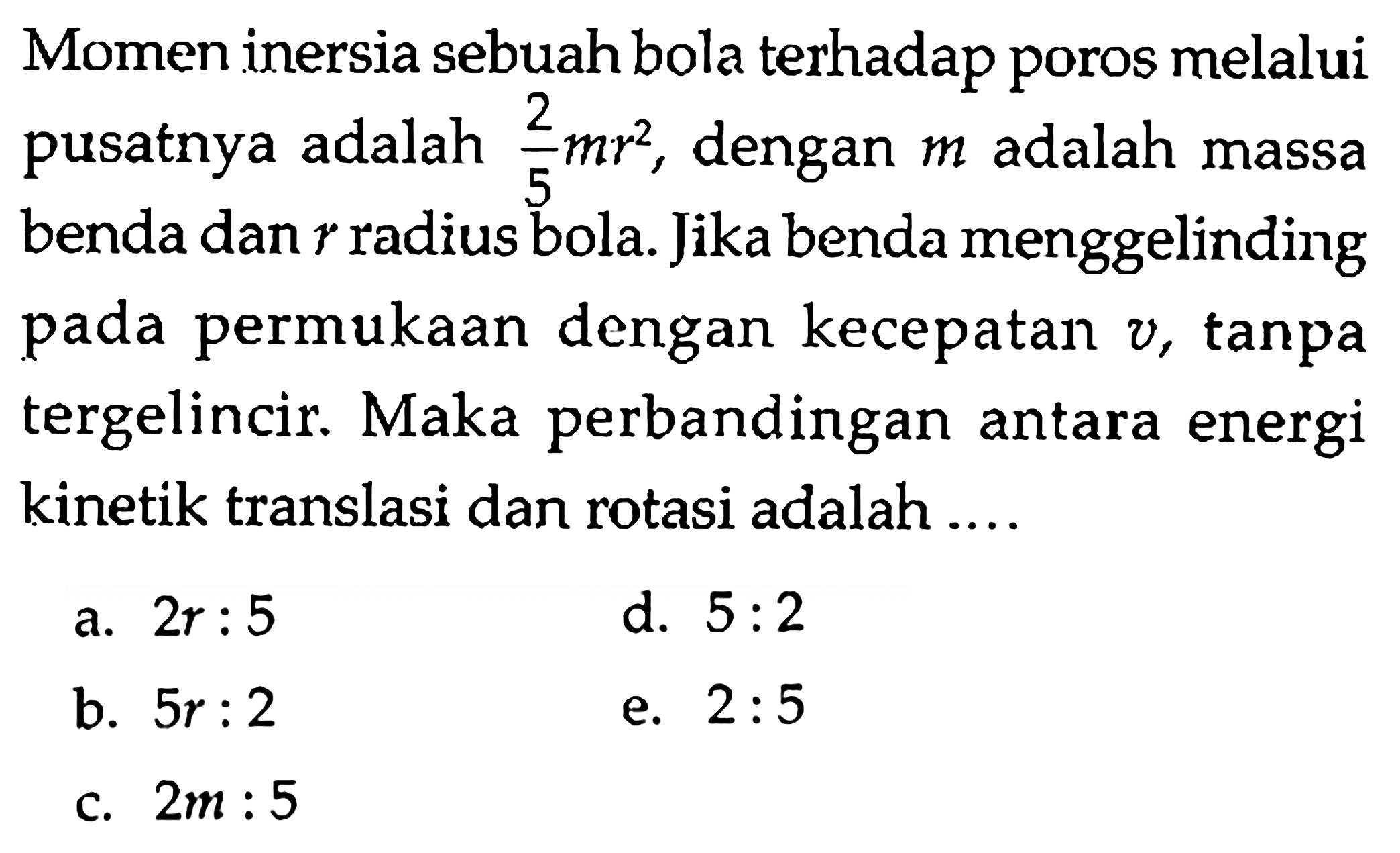 Momen inersia sebuah bola terhadap poros melalui pusatnya adalah 2/5 mr^2, dengan m adalah massa benda dan r radius bola. Jika benda menggelinding pada permukaan dengan kecepatan v, tanpa tergelincir. Maka perbandingan antara energi kinektik translasi dan rotasi adalah .... 