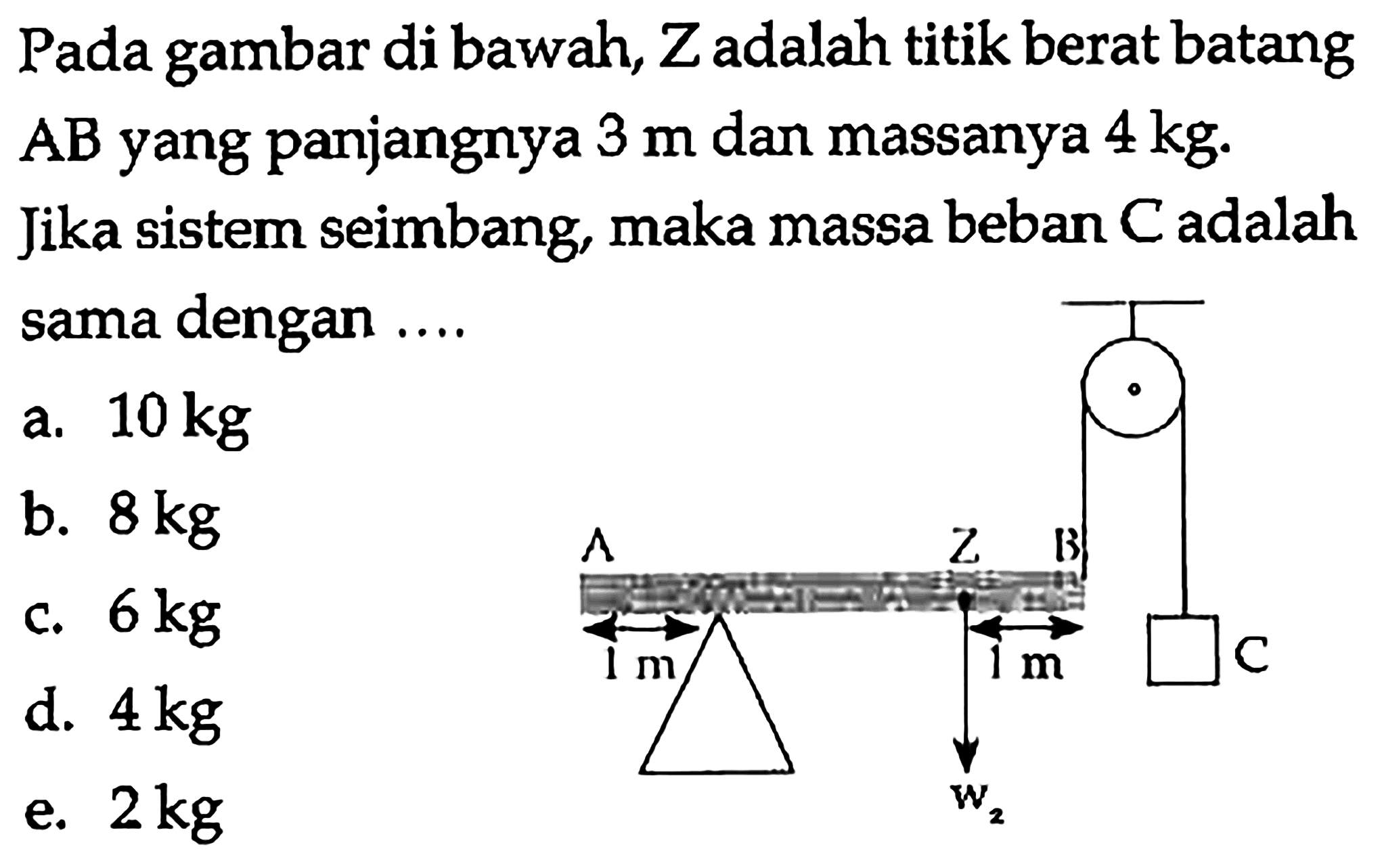 Pada gambar di bawah, Z adalah titik berat batang AB yang panjangnya 3 m dan massanya 4 kg. Jika sistem seimbang, maka massa beban C adalah sama dengan .... A Z B 1 m 1 m C w2 