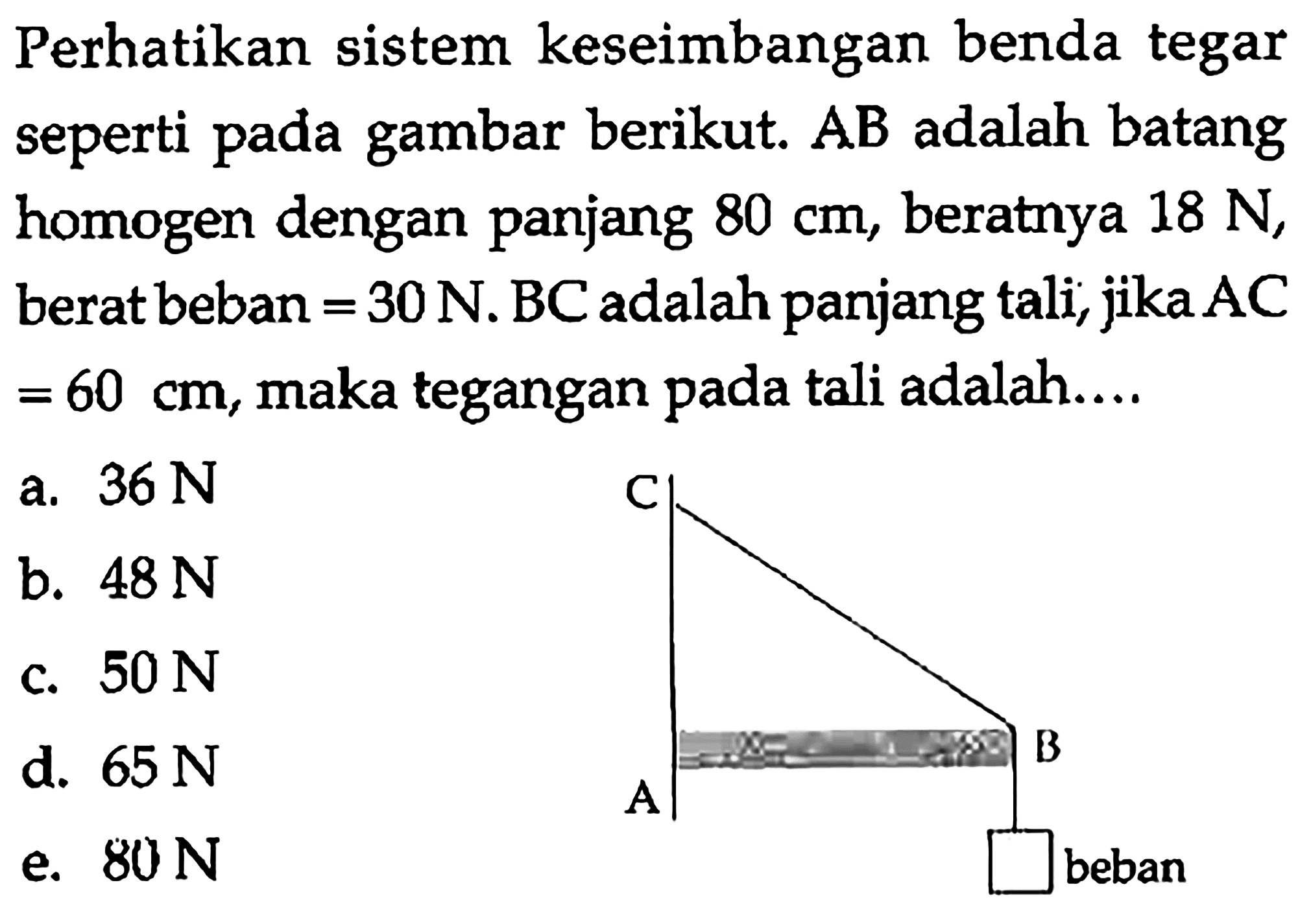 Perhatikan sistem keseimbangan benda tegar seperti pada gambar berikut. AB adalah batang homogen dengan panjang 80 cm, beratnya 18 N, berat beban = 30 N. BC adalah panjang tali, jika AC = 60 cm, maka tegangan pada tali adalah.... C B A  beban 