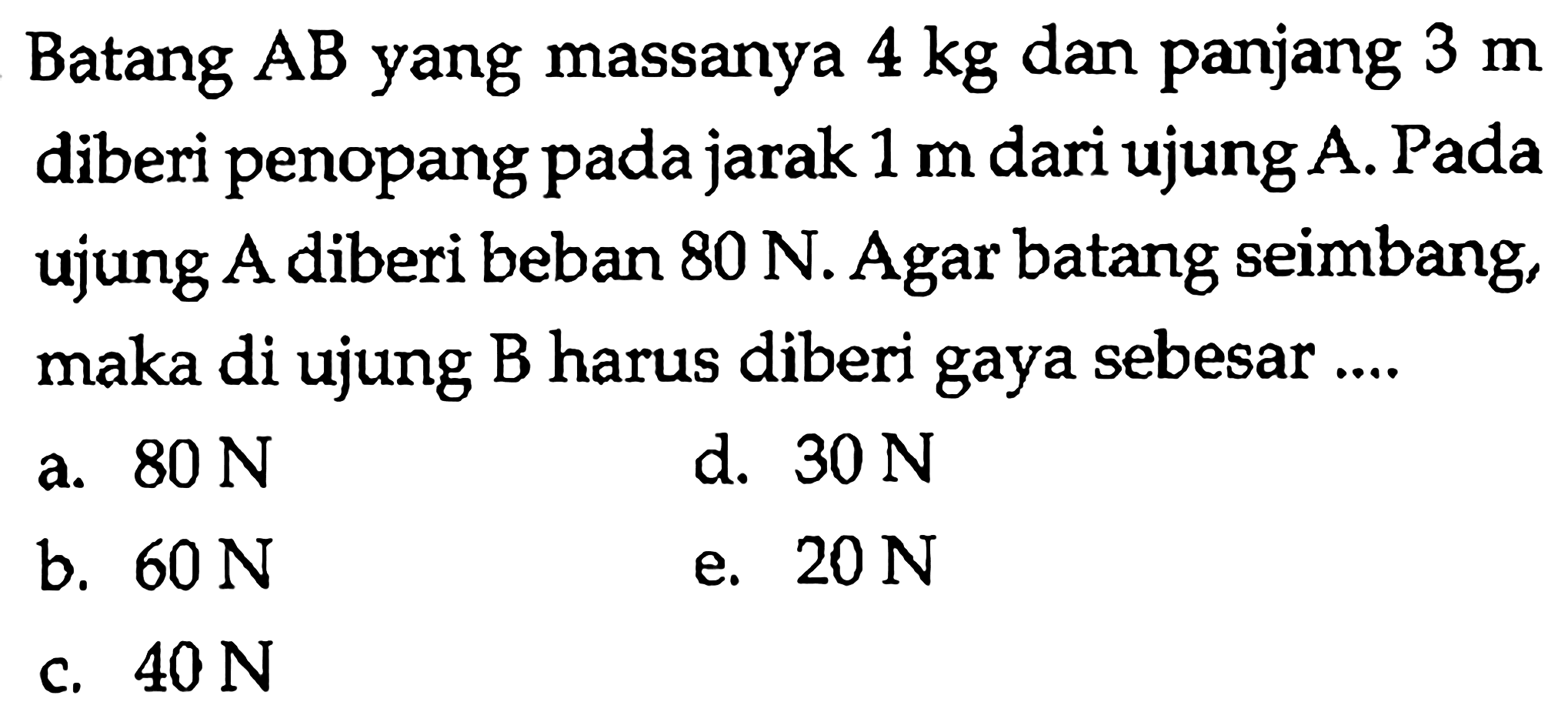 Batang AB yang massanya 4 kg dan panjang 3 m diberi penopang pada jarak 1 m dari ujung A. Pada ujung A diberi beban 80 N. Agar batang seimbang maka di ujung B harus diberi gaya sebesar 