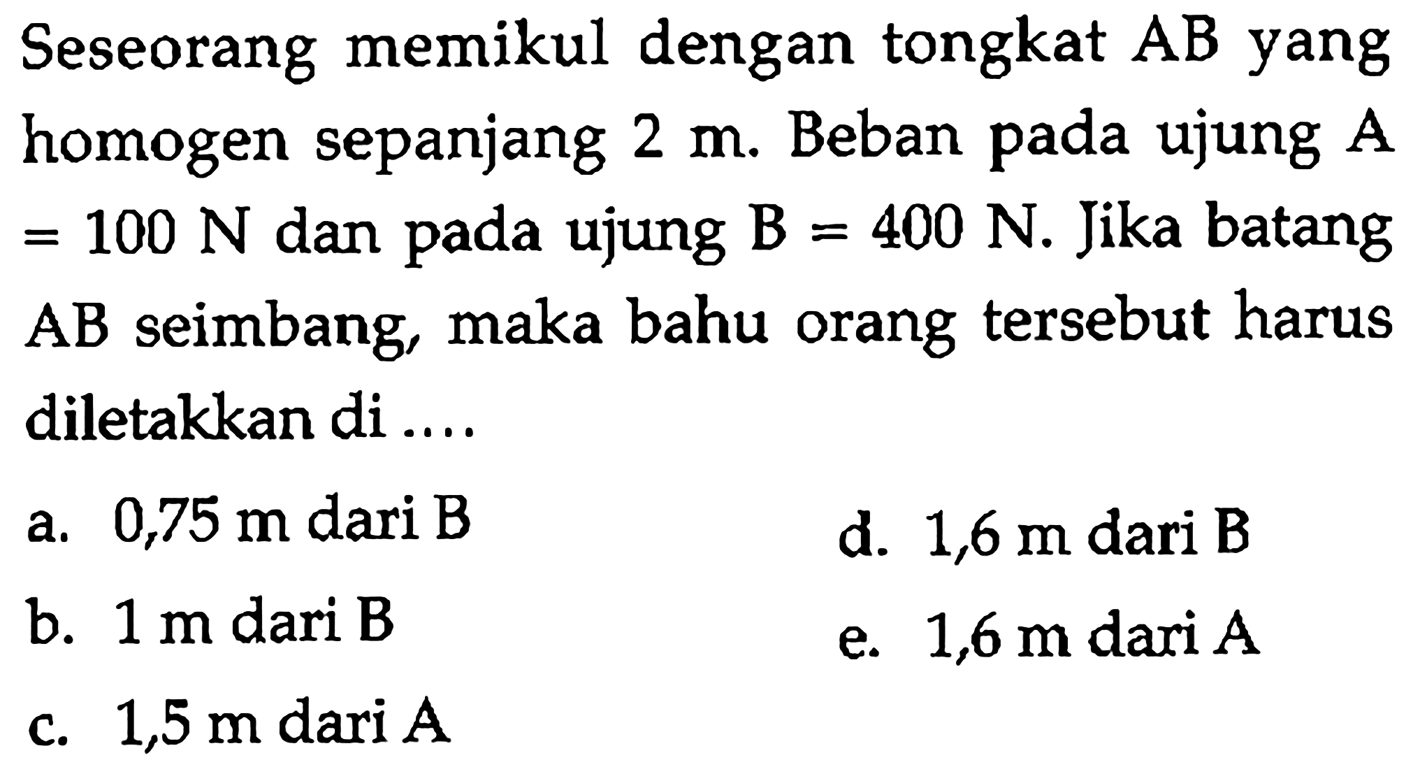 Seseorang memikul dengan tongkat AB yang homogen sepanjang 2 m. Beban pada ujung A =100 N dan pada ujung B=400 N. Jika batang A B seimbang, maka bahu orang tersebut harus diletakkan di....