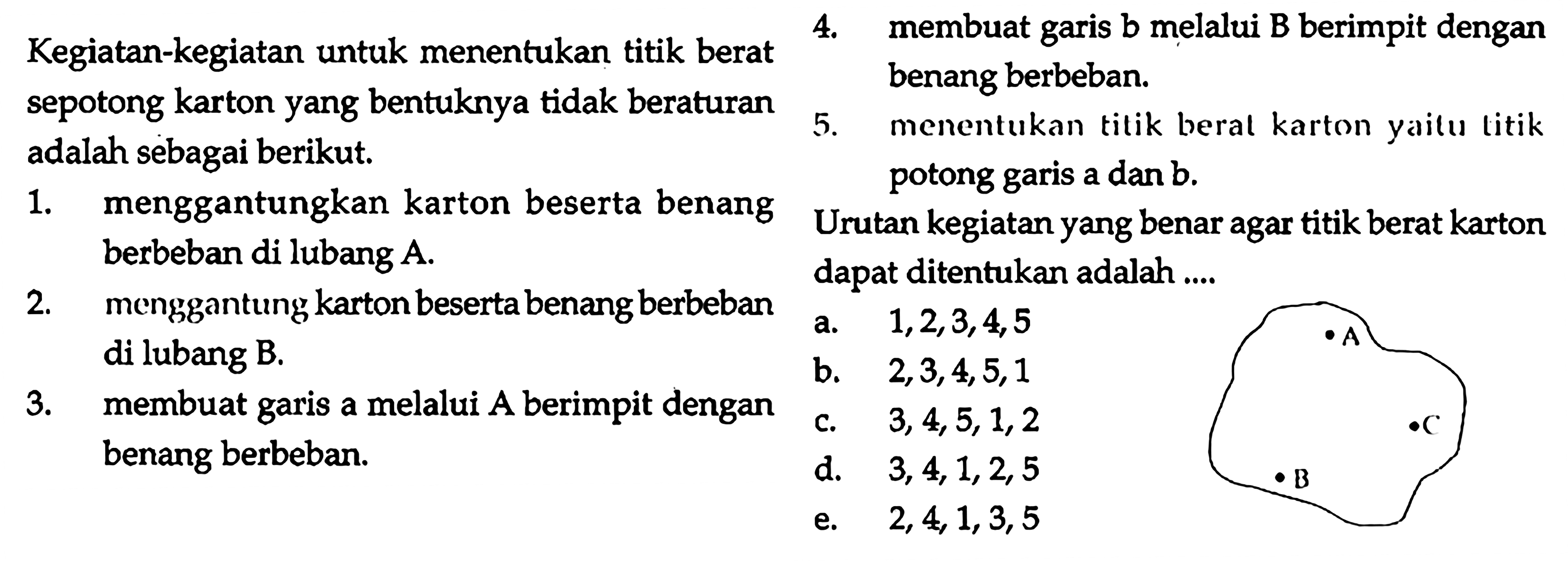 Kegiatan-kegiatan untuk menentukan titik berat sepotong karton yang bentuknya tidak beraturan adalah sebagai berikut.  1. menggantungkan karton beserta benang berbeban di lubang A. 2. menggantung karton beserta benang berbeban di lubang B.3. membuat garis a melalui A berimpit dengan benang berbeban. 4. membuat garis b melalui B berimpit dengan benang berbeban.5. menentukan titik beral karton yaitu titik potong garis a dan b.  A B C      Urutan kegiatan yang benar agar titik berat karton dapat ditentukan adalah....          