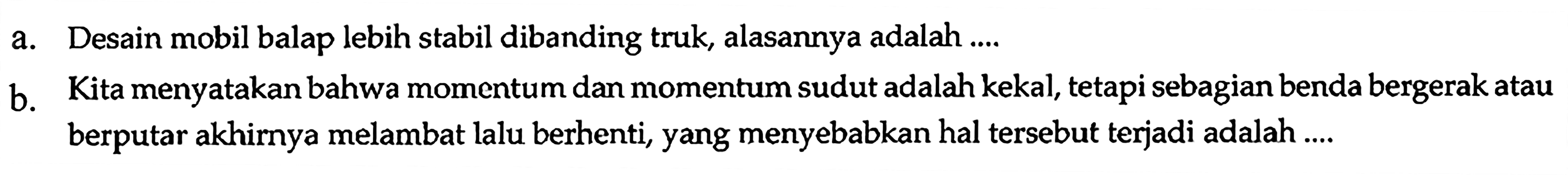 a. Desain mobil balap lebih stabil dibanding truk, alasannya adalah ....
b. Kita menyatakan bahwa momentum dan momentum sudut adalah kekal, tetapi sebagian benda bergerak atau berputar akhirnya melambat lalu berhenti, yang menyebabkan hal tersebut terjadi adalah ....