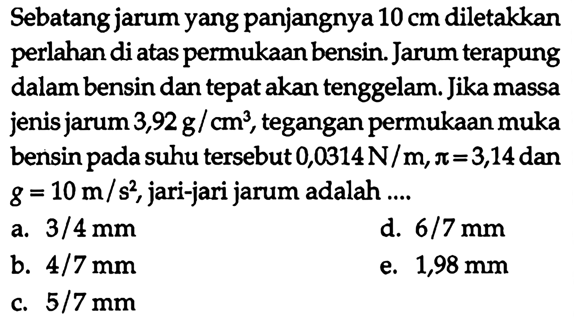 Sebatang jarum yang panjangnya 10 cm diletakkan perlahan di atas permukaan bensin. Jarum terapung dalam bensin dan tepat akan tenggelam. Jika massa jenis jarum 3,92 g/cm^3, tegangan permukaan muka bensin pada suhu tersebut 0,0314 N/m, pi = 3,14 dan g = 10 m/s^2, jari-jari jarum adalah