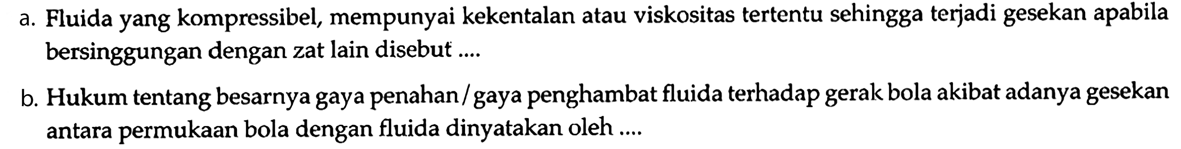 a. Fluida yang kompressibel, mempunyai kekentalan atau viskositas tertentu sehingga terjadi gesekan apabila bersinggungan dengan zat lain disebut ....
b. Hukum tentang besarnya gaya penahan/gaya penghambat fluida terhadap gerak bola akibat adanya gesekan antara permukaan bola dengan fluida dinyatakan oleh ....