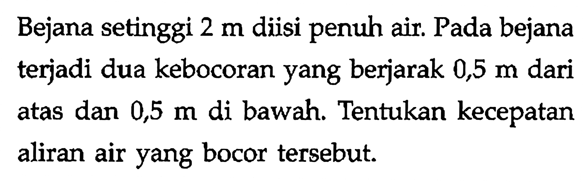 Bejana setinggi 2 m diisi penuh air. Pada bejana terjadi dua kebocoran yang berjarak 0,5 m dari atas dan 0,5 m di bawah. Tentukan kecepatan aliran air yang bocor tersebut.