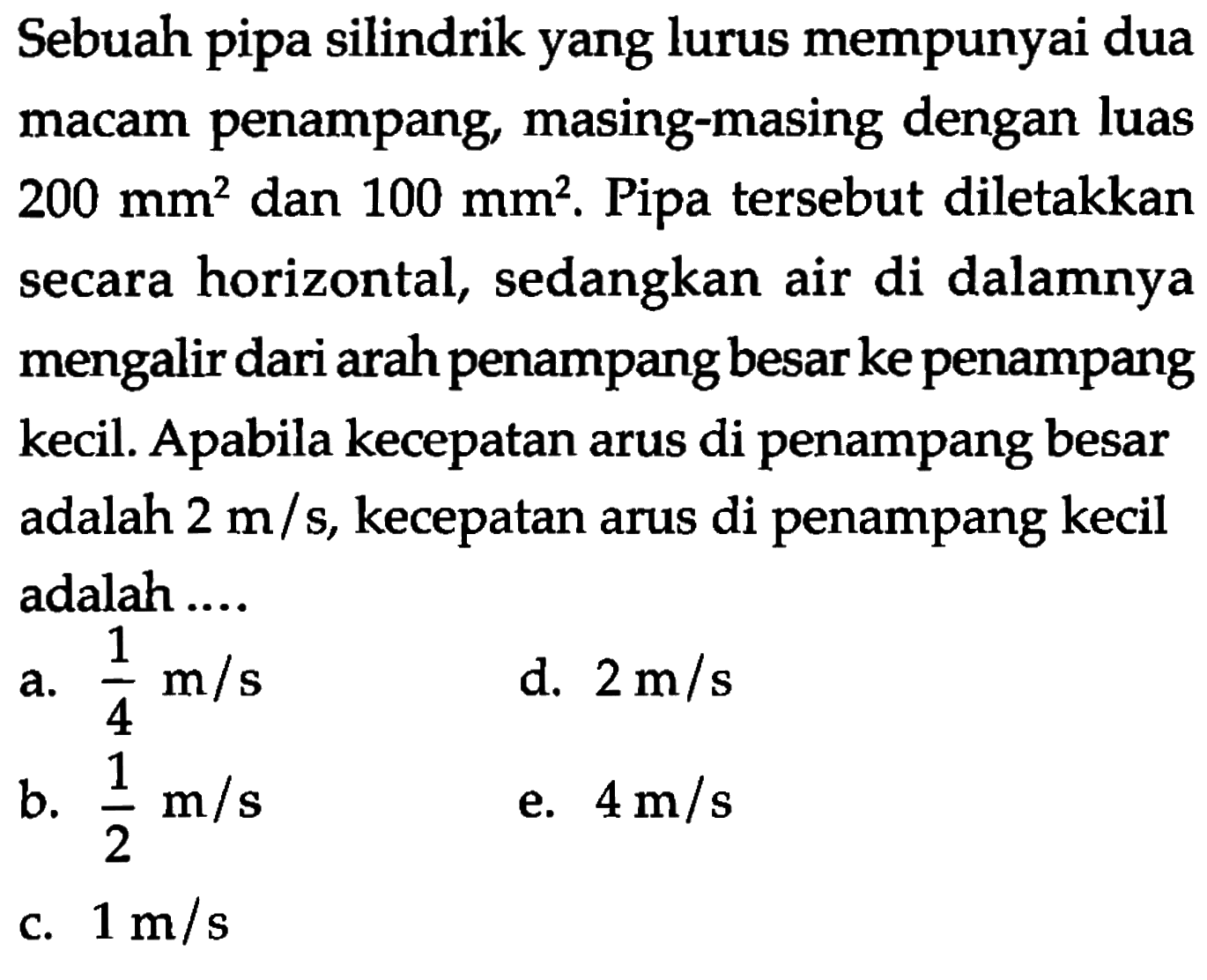 Sebuah pipa silindrik yang lurus mempunyai dua macam penampang, masing-masing dengan luas 200 mm^2 dan 100 mm^2. Pipa tersebut diletakkan secara horizontal, sedangkan air di dalamnya mengalir dari arah penampang besar ke penampang kecil. Apabila kecepatan arus di penampang besar adalah  2 m/s, kecepatan arus di penampang kecil adalah ....