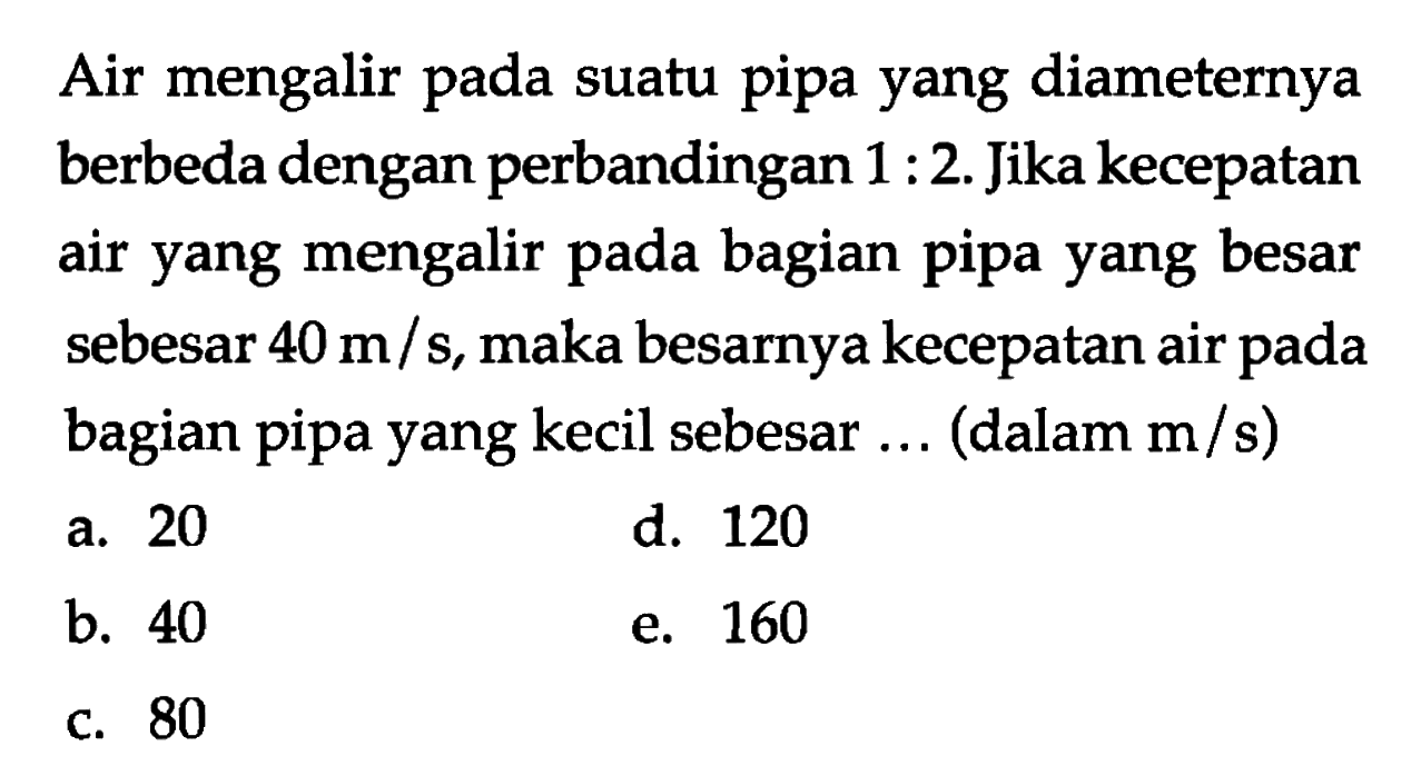 Air mengalir pada suatu pipa yang diameternya berbeda dengan perbandingan 1:2. Jika kecepatan air yang mengalir pada bagian pipa yang besar sebesar 40 m/s, maka besarnya kecepatan air pada bagian pipa yang kecil sebesar ... (dalam m/s) 