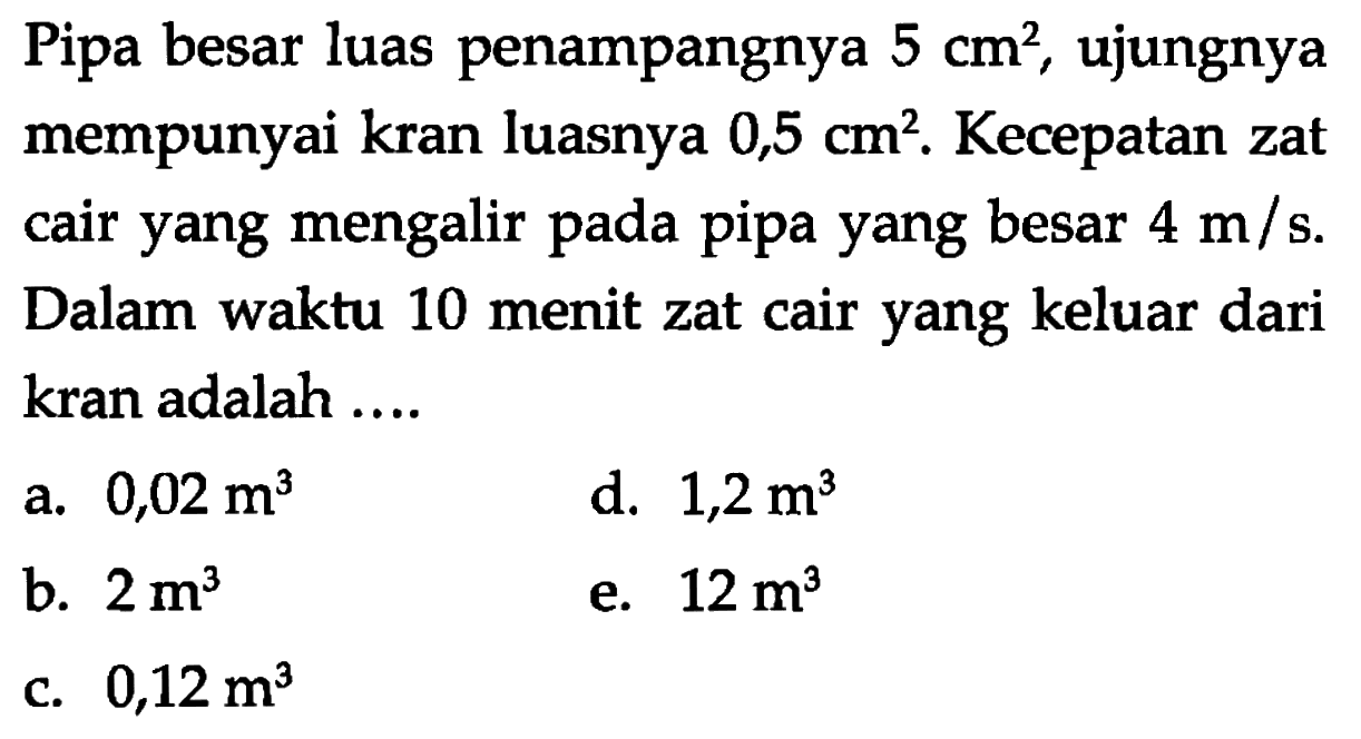 Pipa besar luas penampangnya  5 cm^2, ujungnya mempunyai kran luasnya  0,5 cm^2. Kecepatan zat cair yang mengalir pada pipa yang besar  4 m/s. Dalam waktu 10 menit zat cair yang keluar dari kran adalah ....