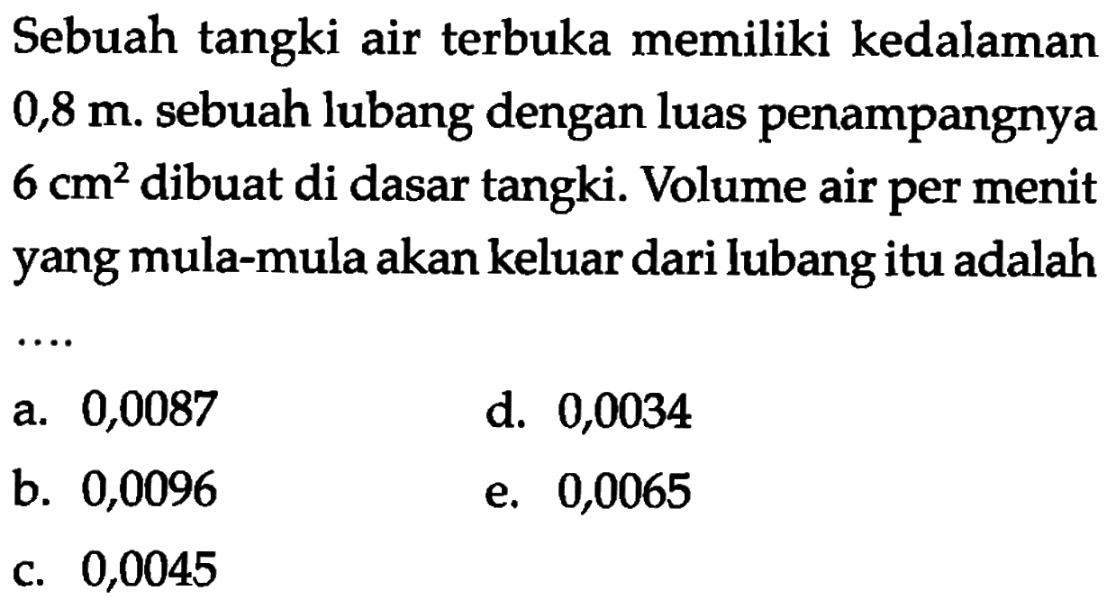 Sebuah tangki air terbuka memiliki kedalaman  0,8 m . sebuah lubang dengan luas penampangnya  6 cm^2  dibuat di dasar tangki. Volume air per menit yang mula-mula akan keluar dari lubang itu adalah...