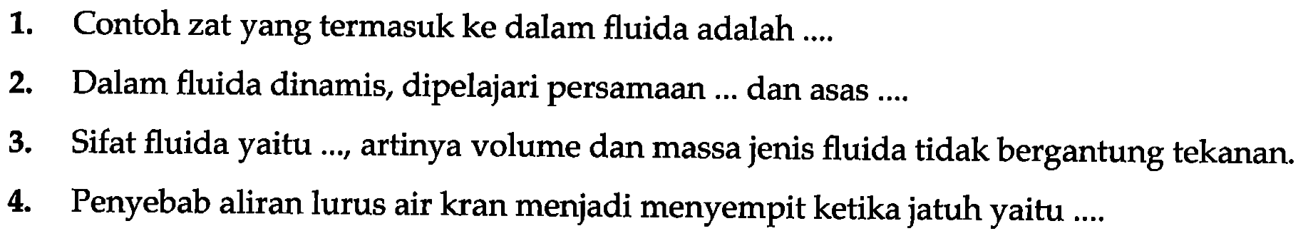 1. Contoh zat yang termasuk ke dalam fluida adalah ....
2. Dalam fluida dinamis, dipelajari persamaan ... dan asas ....
3. Sifat fluida yaitu ..., artinya volume dan massa jenis fluida tidak bergantung tekanan.
4. Penyebab aliran lurus air kran menjadi menyempit ketika jatuh yaitu ....