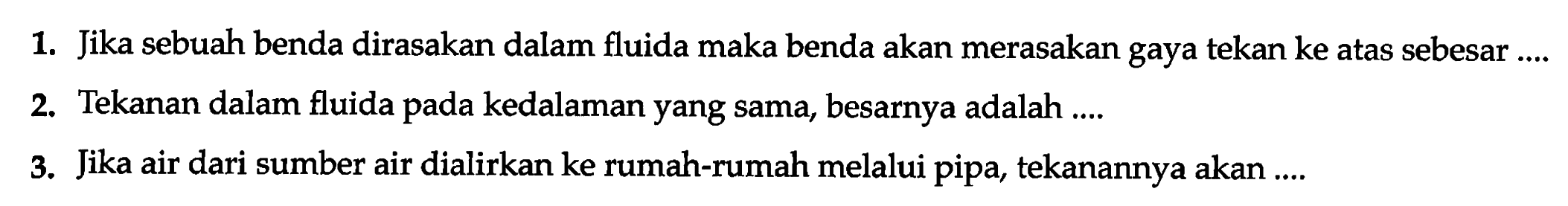 1. Jika sebuah benda dirasakan dalam fluida maka benda akan merasakan gaya tekan ke atas sebesar...
2. Tekanan dalam fluida pada kedalaman yang sama, besarnya adalah...
3. Jika air dari sumber air dialirkan ke rumah-rumah melalui pipa, tekanannya akan...