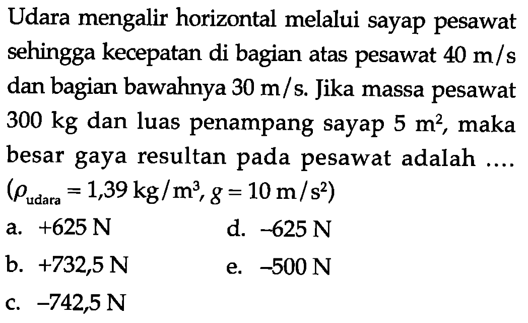 Udara mengalir horizontal melalui sayap pesawat sehingga kecepatan di bagian atas pesawat  40 m/s  dan bagian bawahnya  30 m/s . Jika massa pesawat  300 kg  dan luas penampang sayap  5 m^2 , maka besar gaya resultan pada pesawat adalah ....  (rho udara =1,39 kg/m^3, g=10 m/s^2) 