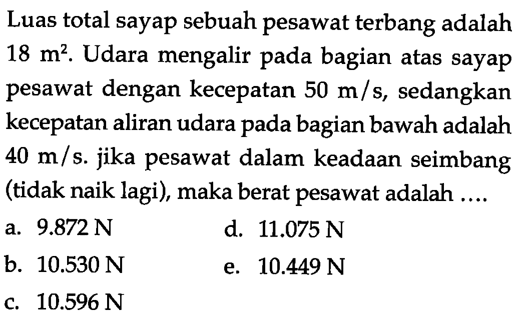 Luas total sayap sebuah pesawat terbang adalah 18 m^2. Udara mengalir pada bagian atas sayap pesawat dengan kecepatan 50 m/s, sedangkan kecepatan aliran udara pada bagian bawah adalah 40 m/s. jika pesawat dalam keadaan seimbang (tidak naik lagi), maka berat pesawat adalah .... 