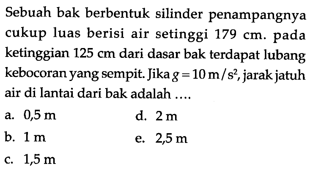 Sebuah bak berbentuk silinder penampangnya cukup luas berisi air setinggi 179 cm. pada ketinggian 125 cm dari dasar bak terdapat lubang kebocoran yang sempit. Jika g=10 m/s^2, jarak jatuh air di lantai dari bak adalah .... 