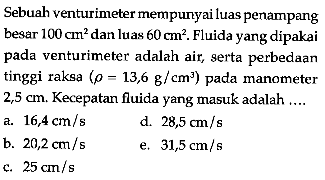 Sebuah venturimeter mempunyai luas penampang besar 100 cm^2  dan luas 60 cm^2. Fluida yang dipakai pada venturimeter adalah air, serta perbedaan tinggi raksa (rho=13,6 g/cm^3)  pada manometer 2,5 cm. Kecepatan fluida yang masuk adalah ....