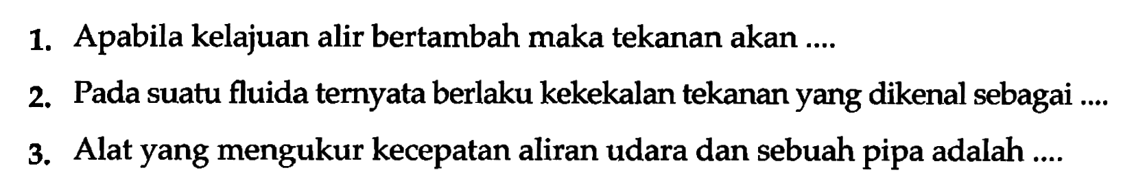 1. Apabila kelajuan alir bertambah maka tekanan akan ....
2. Pada suatu fluida ternyata berlaku kekekalan tekanan yang dikenal sebagai ....
3. Alat yang mengukur kecepatan aliran udara dan sebuah pipa adalah ....