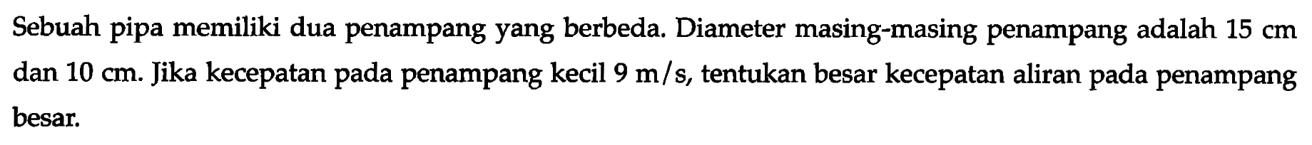 Sebuah pipa memiliki dua penampang yang berbeda. Diameter masing-masing penampang adalah 15 cm dan 10 cm. Jika kecepatan pada penampang kecil 9 m/s, tentukan besar kecepatan aliran pada penampang besar.