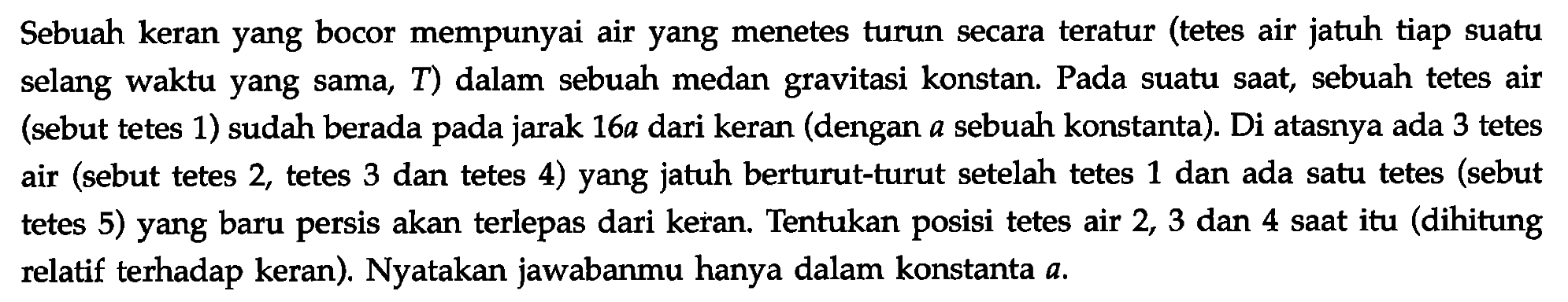 Sebuah keran yang bocor mempunyai air yang menetes turun secara teratur (tetes air jatuh tiap suatu selang waktu yang sama, T) dalam sebuah medan gravitasi konstan. Pada suatu saat, sebuah tetes air (sebut tetes 1) sudah berada pada jarak 16 a dari keran (dengan a sebuah konstanta). Di atasnya ada 3 tetes air (sebut tetes 2 , tetes 3 dan tetes 4) yang jatuh berturut-turut setelah tetes 1 dan ada satu tetes (sebut tetes 5) yang baru persis akan terlepas dari keran. Tentukan posisi tetes air 2, 3 dan 4 saat itu (dihitung relatif terhadap keran). Nyatakan jawabanmu hanya dalam konstanta a. 