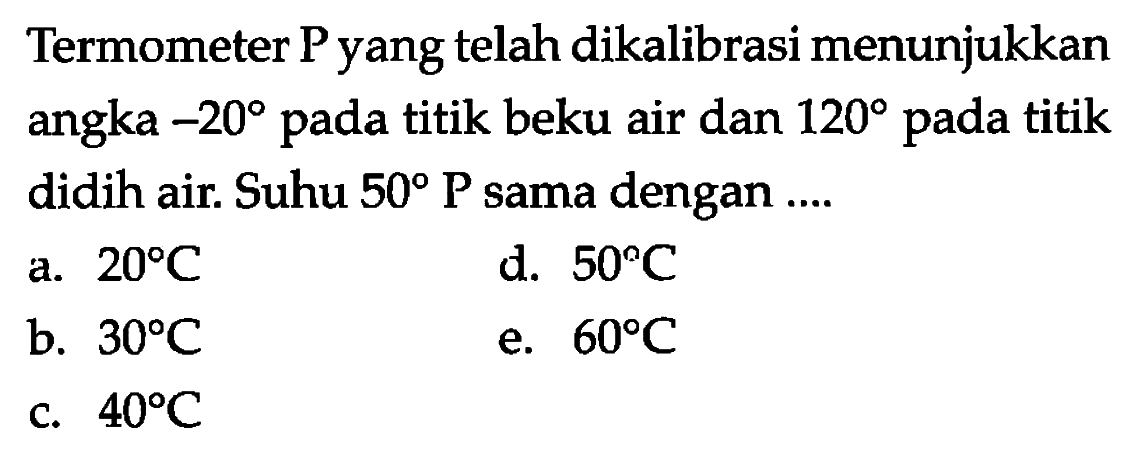 Termometer P yang telah dikalibrasi menunjukkan angka -20 pada titik beku air dan 120 pada titik didih air. Suhu 50 P sama dengan 
a. 20 C d. 50 C b. 30 C e. 60 C c. 40 C 