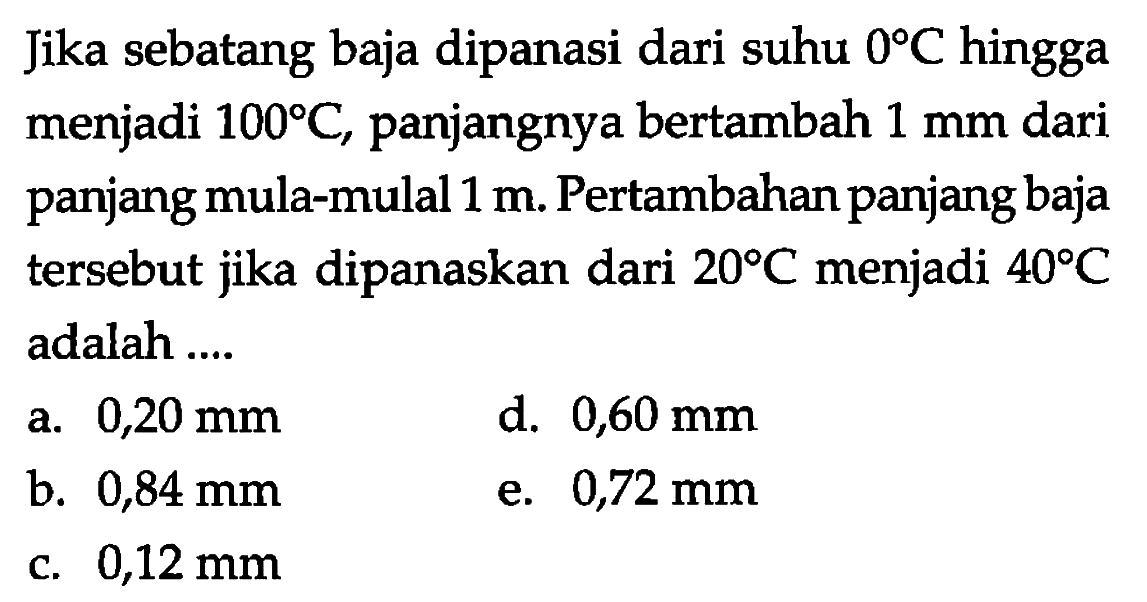 Jika sebatang baja dipanasi dari suhu 0 C hingga menjadi 100 C, panjangnya bertambah 1 mm dari panjang mula-mula 1 m. Pertambahan panjang baja tersebut jika dipanaskan dari 20 C menjadi 40 C adalah 
