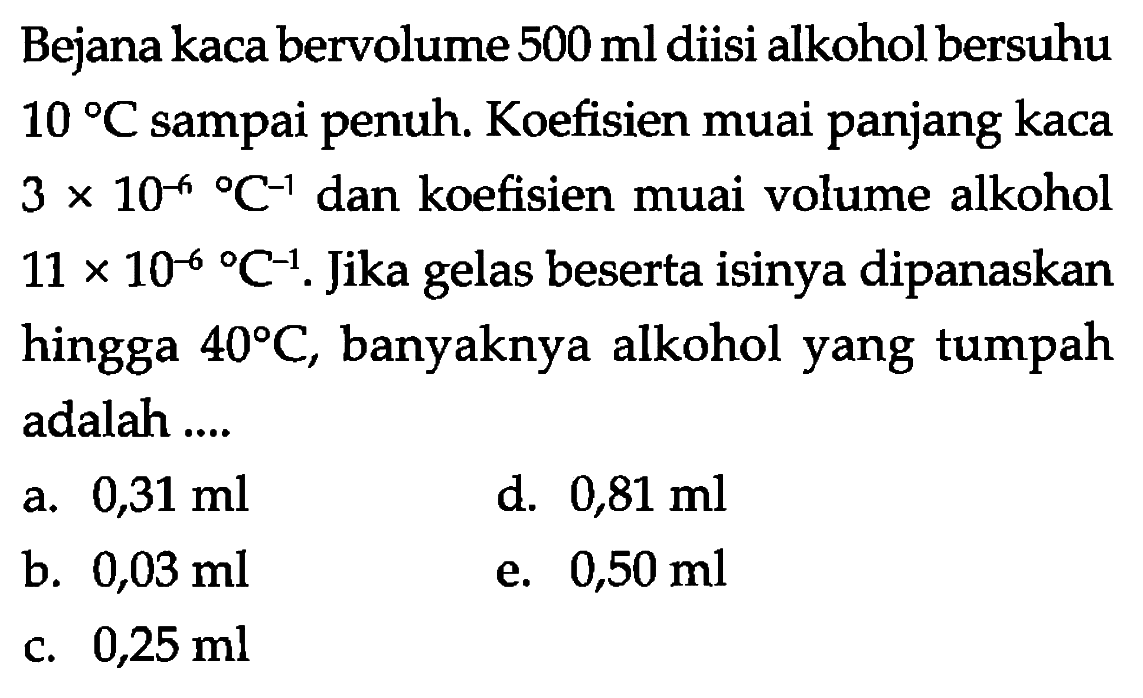 Bejana kaca bervolume 500 ml diisi alkohol bersuhu 10 C sampai penuh. Koefisien muai panjang kaca 3 x 10^(-6) C^(-1) dan koefisien muai volume alkohol 11 x 10^(-6) C^(-1). Jika gelas beserta isinya dipanaskan hingga 40 C, banyaknya alkohol yang tumpah adalah 
