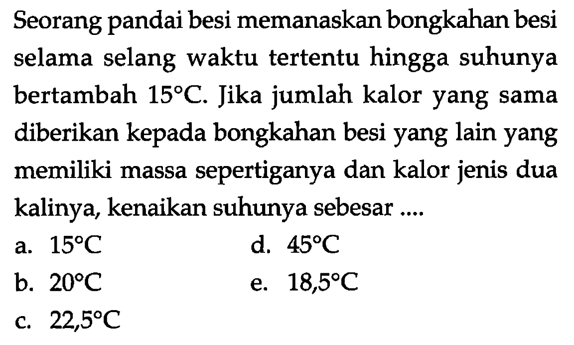 Seorang pandai besi memanaskan bongkahan besi selama selang waktu tertentu hingga suhunya bertambah  15 C . Jika jumlah kalor yang sama diberikan kepada bongkahan besi yang lain yang memiliki massa sepertiganya dan kalor jenis dua kalinya, kenaikan suhunya sebesar ....
