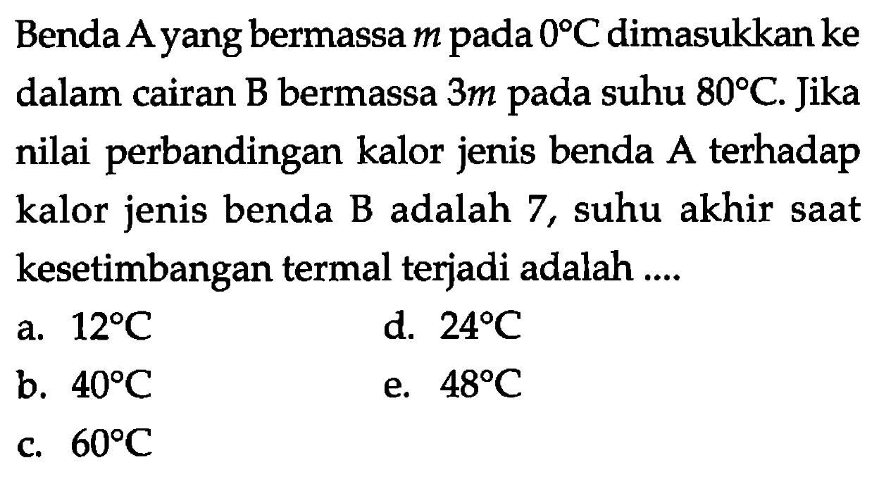 Benda A yang bermassa m pada 0 C dimasukkan ke dalam cairan B bermassa 3 m pada suhu 80 C. Jika nilai perbandingan kalor jenis benda A terhadap kalor jenis benda B adalah 7, suhu akhir saat kesetimbangan termal terjadi adalah .... 