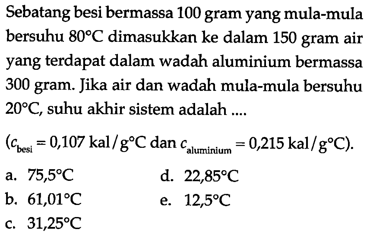 Sebatang besi bermassa 100 gram yang mula-mula bersuhu 80 C dimasukkan ke dalam 150 gram air yang terdapat dalam wadah aluminium bermassa 300 gram. Jika air dan wadah mula-mula bersuhu 20 C, suhu akhir sistem adalah .... (c besi =0,107 kal/g C dan c aluminium =0,215 kal/g C). 