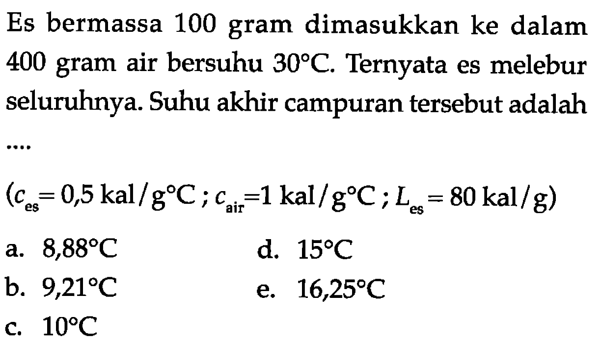 Es bermassa 100 gram dimasukkan ke dalam 400 gram air bersuhu 30 C. Ternyata es melebur seluruhnya. Suhu akhir campuran tersebut adalah (ces = 0,5 kal/g C; cair = 1 kal/g C; Les = 80 kal/g) 