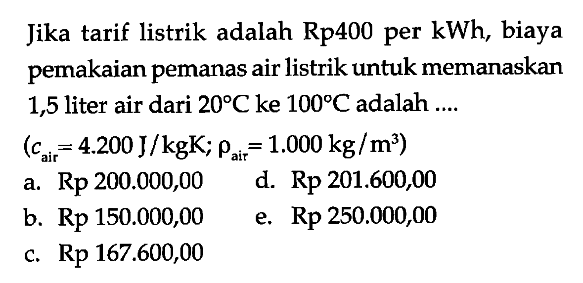 Jika tarif listrik adalah Rp400 per kWh, biaya pemakaian pemanas air listrik untuk memanaskan 1,5 liter air dari 20 C ke 100 C adalah ....
 (c air=4.200 J/kgK ; rho air=1.000 kg/m^3) 
