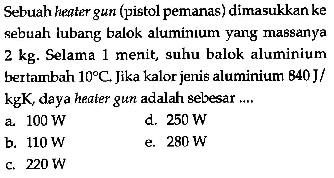 Sebuah heater gun (pistol pemanas) dimasukkan ke sebuah lubang balok aluminium yang massanya 2 kg. Selama 1 menit, suhu balok aluminium bertambah  10 C . Jika kalor jenis aluminium  840 J/kgK , daya heater gun adalah sebesar ....
