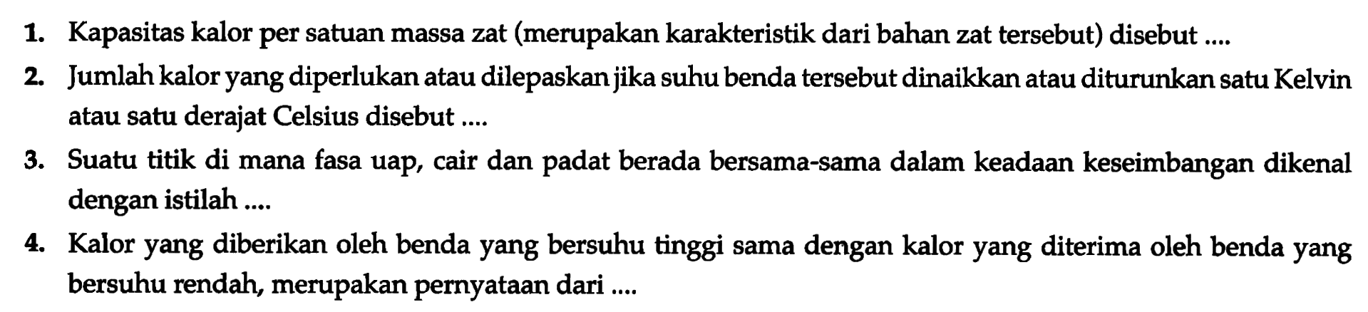 1. Kapasitas kalor per satuan massa zat (merupakan karakteristik dari bahan zat tersebut) disebut ....
2. Jumlah kalor yang diperlukan atau dilepaskan jika suhu benda tersebut dinaikkan atau diturunkan satu Kelvin atau satu derajat Celsius disebut ....
3. Suatu titik di mana fasa uap, cair dan padat berada bersama-sama dalam keadaan keseimbangan dikenal dengan istilah ....
4. Kalor yang diberikan oleh benda yang bersuhu tinggi sama dengan kalor yang diterima oleh benda yang bersuhu rendah, merupakan pernyataan dari ....