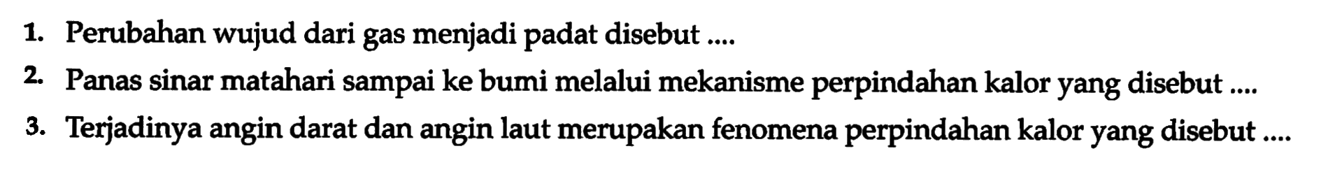 1. Perubahan wujud dari gas menjadi padat disebut .... 
2. Panas sinar matahari sampai ke bumi melalui mekanisme perpindahan kalor yang disebut .... 
3. Terjadinya angin darat dan angin laut merupakan fenomena perpindahan kalor yang disebut ....