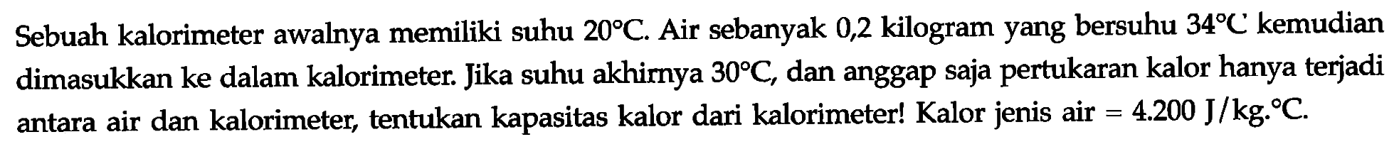 Sebuah kalorimeter awalnya memiliki suhu 20 C. Air sebanyak 0,2 kilogram yang bersuhu 34 C kemudian dimasukkan ke dalam kalorimeter. Jika suhu akhirnya 30 C, dan anggap saja pertukaran kalor hanya terjadi antara air dan kalorimeter, tentukan kapasitas kalor dari kalorimeter! Kalor jenis air =4.200 J/kg.C.