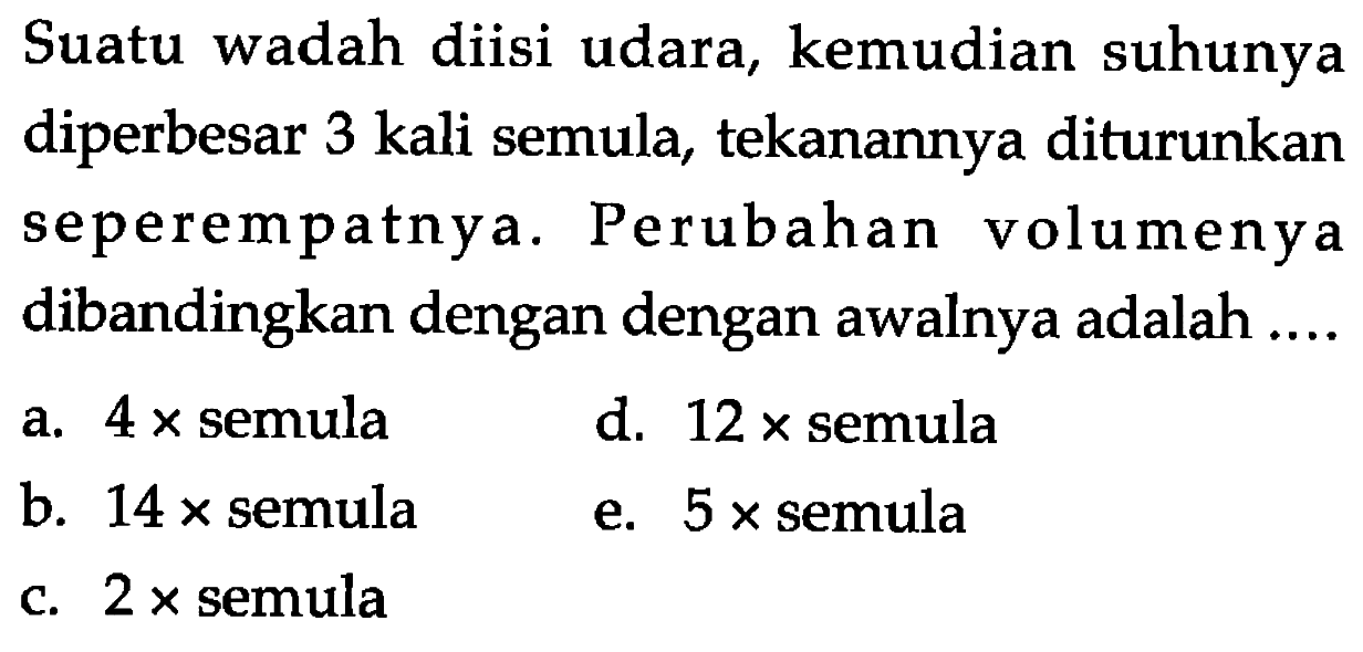 Suatu wadah diisi udara, kemudian suhunya diperbesar 3 kali semula, tekanannya diturunkan seperempatnya. Perubahan volumenya dibandingkan dengan dengan awalnya adalah.... a. 4 x semula d. 12 x semula b. 14 x semula e. 5 x semula c. 2 x semula