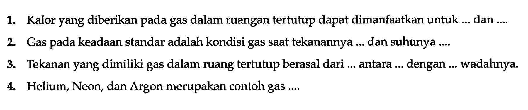 1. Kalor yang diberikan pada gas dalam ruangan tertutup dapat dimanfaatkan untuk...dan...
2. Gas pada keadaan standar adalah kondisi gas saat tekanannya...dan shunya...
3. Tekanan yang dimiliki gas dalam ruangan tertutup berasal dari...antara...dengan...wadahnya.
4. Helium, Neon, dan Argon merupakan contoh gas...