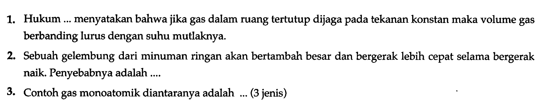 1. Hukum ... menyatakan bahwa jika gas dalam suang tertutup dijaga pada tekanan konstan maka volume gas berbanding lurus dengan suhu mutlaknya.
2. Sebuah gelembung dari minuman ringan akan bertambah besar dan bergerak lebih cepat selama bergerak naik. Penyebabnya adalah ....
3. Contoh gas monoatomik diantaranya adalah ... (3 jenis)