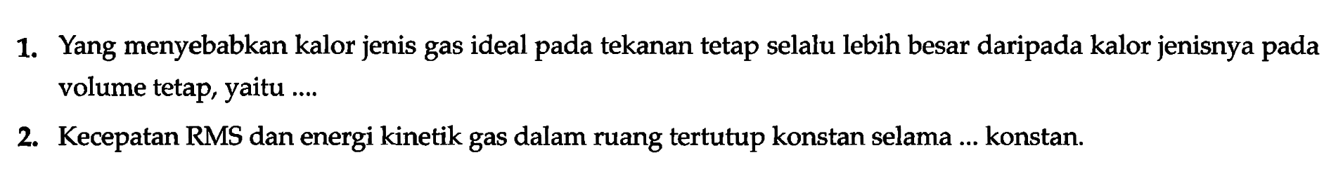 1. Yang menyebabkan kalor jenis gas ideal pada tekanan tetap selalu lebih besar daripada kalor jenisnya pada volume tetap, yaitu ...
2. Kecepatan RMS dan energi kinetik gas dalam ruang tertutup konstan selama ... konstan.