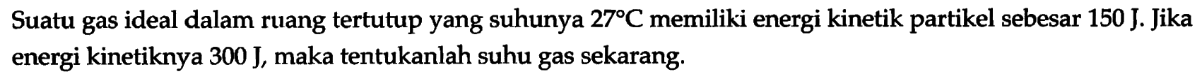 Suatu gas ideal dalam ruang tertutup yang suhunya 27 C memiliki energi kinetik partikel sebesar 150 J. Jika energi kinetiknya 300 J, maka tentukanlah suhu gas sekarang.  