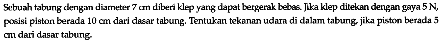 Sebuah tabung dengan diameter 7 cm diberi klep yang dapat bergerak bebas. Jika klep ditekan dengan gaya 5 N , posisi piston berada 10 cm dari dasar tabung. Tentukan tekanan udara di dalam tabung, jika piston berada 5 cm dari dasar tabung.