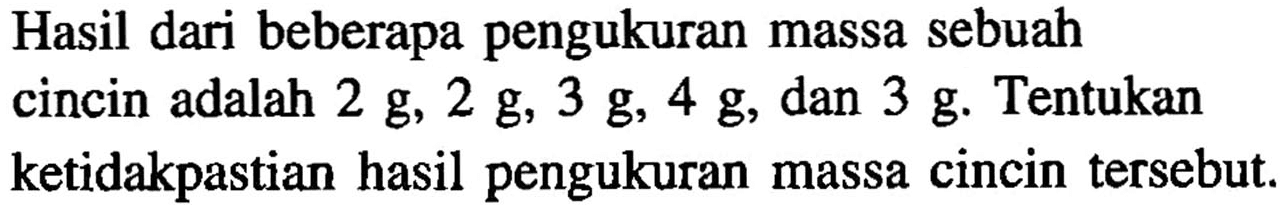 Hasil dari beberapa pengukuran massa sebuah cincin adalah 2 g, 2 g, 3 g, 4 g , dan 3 g . Tentukan ketidakpastian hasil pengukuran massa cincin tersebut.