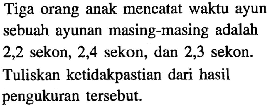 Tiga orang anak mencatat waktu ayun sebuah ayunan masing-masing adalah 2,2 sekon, 2,4 sekon, dan 2,3 sekon. Tuliskan ketidakpastian dari hasil pengukuran tersebut.