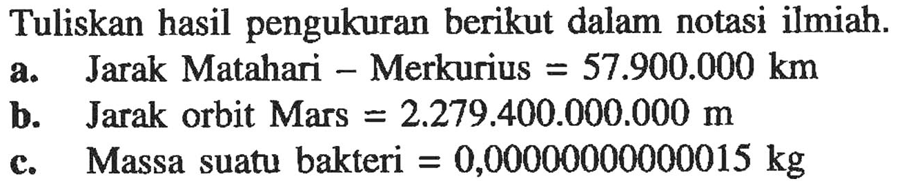 Tuliskan hasil pengukuran berikut dalam notasi ilmiah. a. Jarak Matahari - Merkurius = 57.900.000 km b. Jarak orbit Mars = 2.279.400.000.000 m c. Massa suatu bakteri = 0,00000000015 kg