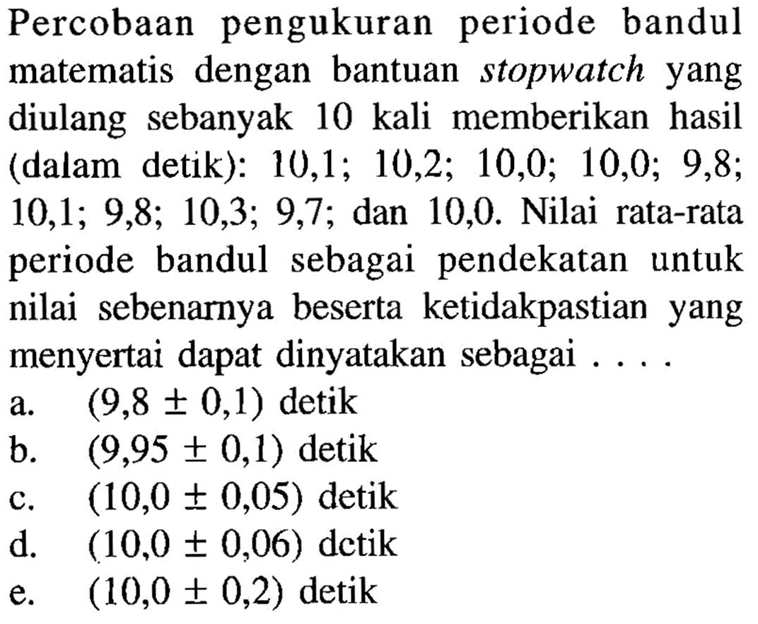 Percobaan pengukuran periode bandul matematis dengan bantuan stopwatch yang diulang sebanyak 10 kali memberikan hasil (dalam detik): 10, 1 ; 10,2 ; 10,0 ; 10,0 ; 9,8 ; 10, 1 ; 9,8 ; 10,3 ; 9,7 ;  dan 10,0 . Nilai rata-rata periode bandul sebagai pendekatan untuk nilai sebenarnya beserta ketidakpastian yang menyertai dapat dinyatakan sebagai ....
