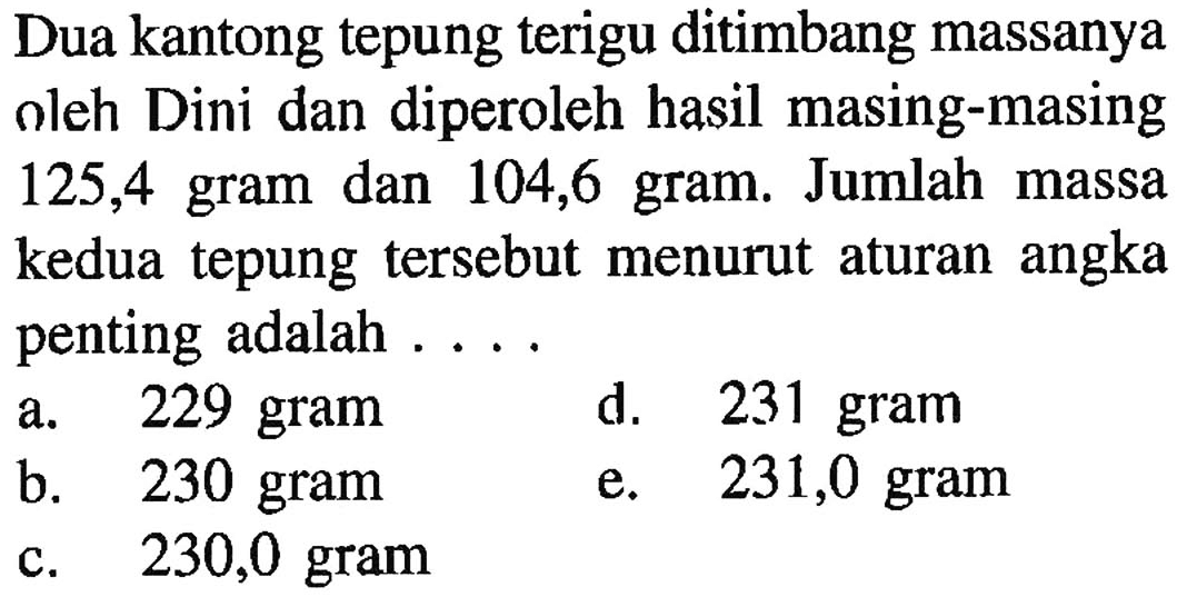 Dua kantong tepung terigu ditimbang massanya oleh Dini dan diperoleh hasil masing-masing 125,4 gram dan 104,6 gram. Jumlah massa kedua tepung tersebut menurut aturan angka penting adalah ....