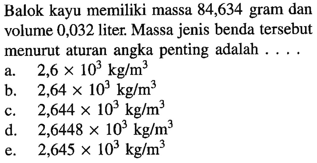 Balok kayu memiliki massa 84,634 gram dan volume 0,032 liter. Massa jenis benda tersebut menurut aturan angka penting adalah ...
