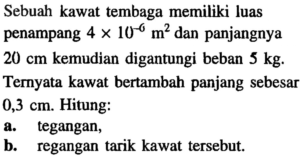 Sebuah kawat tembaga memiliki luas penampang 4 x 10^(-6) m^2 dan panjangnya20 cm kemudian digantungi beban 5 kg. Ternyata kawat bertambah panjang sebesar0,3 cm. Hitung: a. tegangan, b. regangan tarik kawat tersebut. 