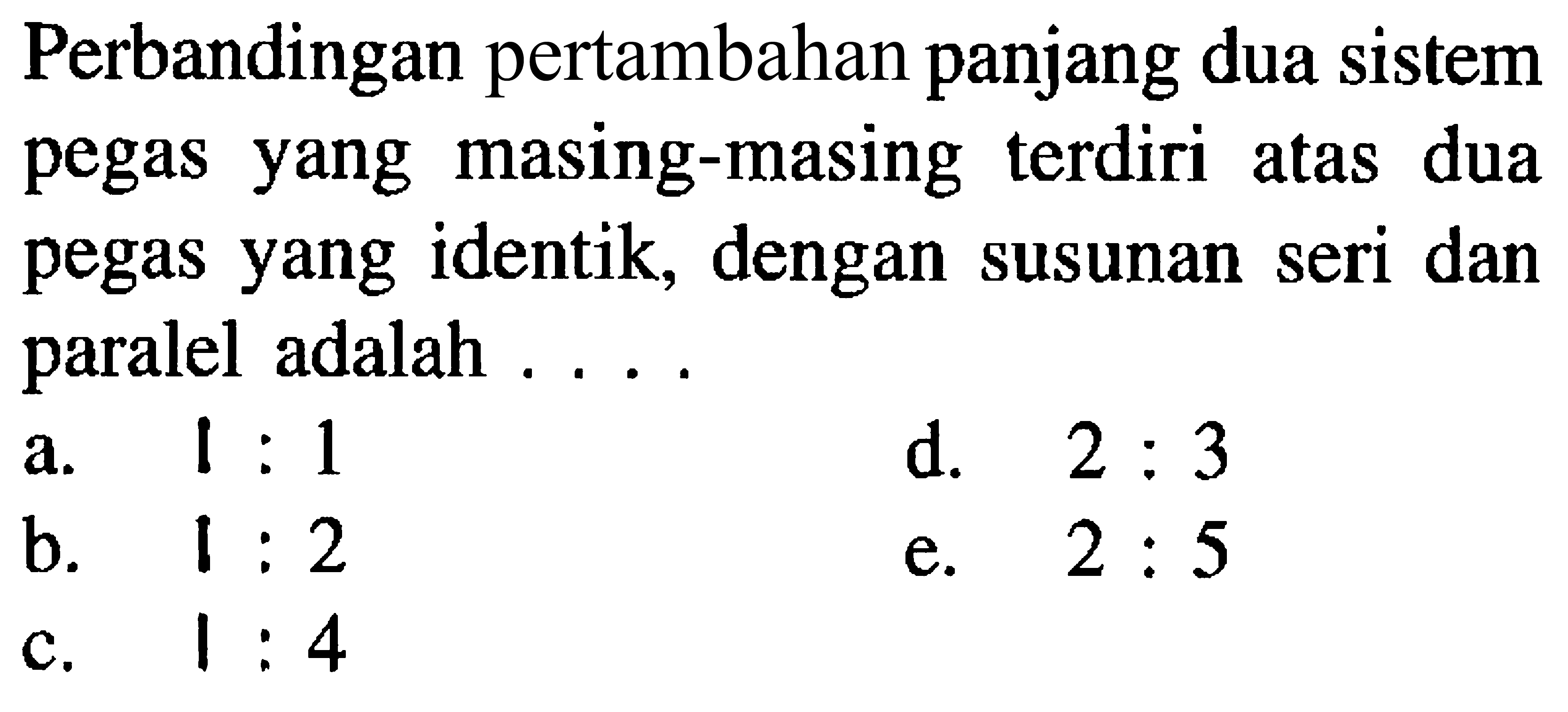 Perbandingan pertambahan panjang dua sistem pegas yang masing-masing terdiri atas dua pegas yang identik, dengan susunan seri dan paralel adalah ....