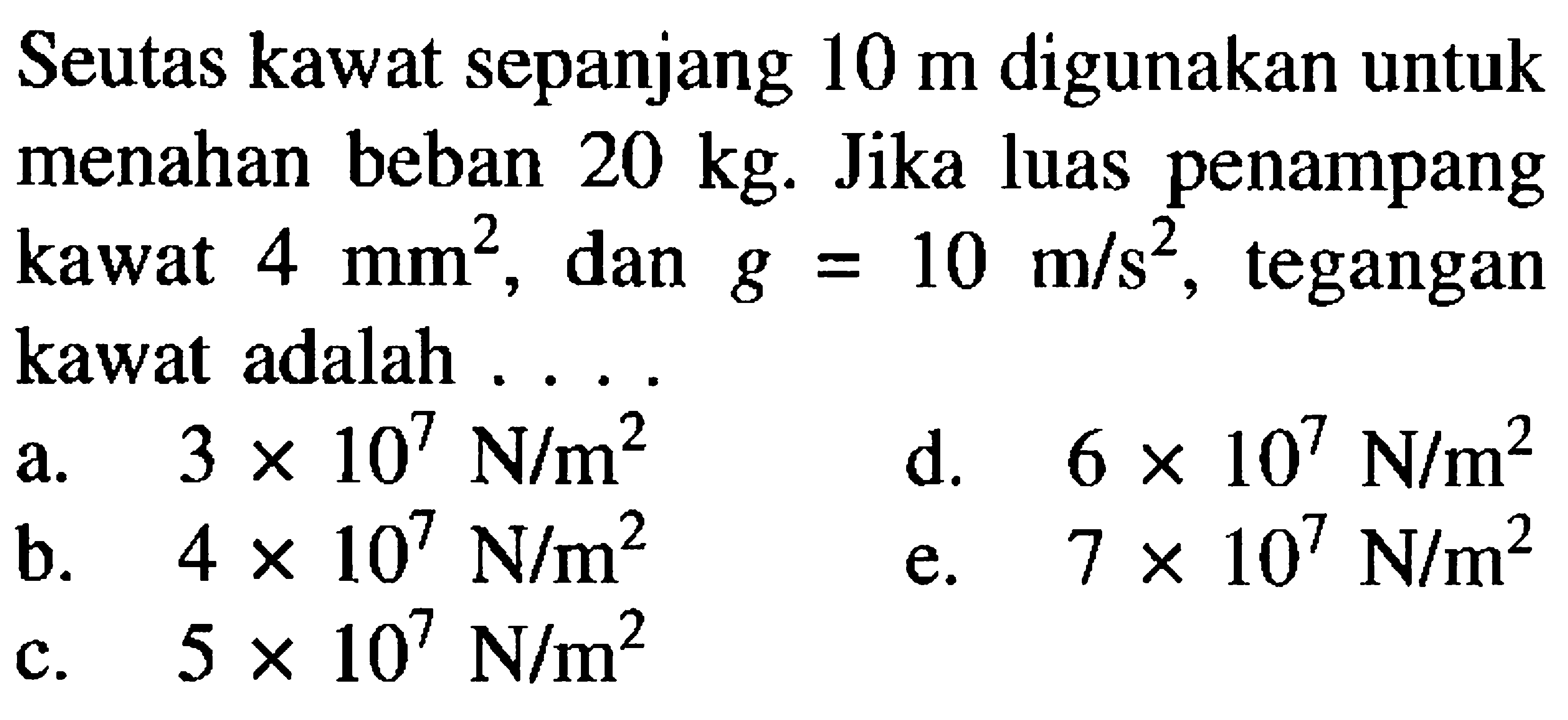 Seutas kawat sepanjang 10 m digunakan untuk menahan beban 20 kg. Jika luas penampang kawat 4 mm^2, dan g = 10 m/s^2, tegangan kawat adalah ...